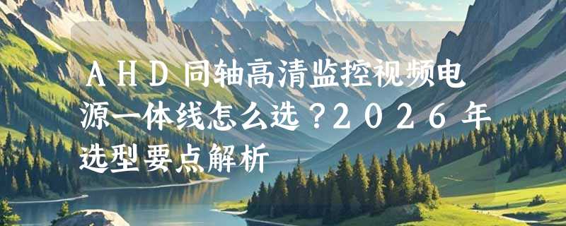 AHD同轴高清监控视频电源一体线怎么选？2026年选型要点解析