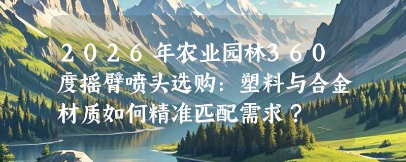 2026年农业园林360度摇臂喷头选购：塑料与合金材质如何精准匹配需求？