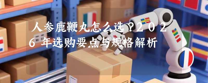 人参鹿鞭丸怎么选？2026年选购要点与规格解析