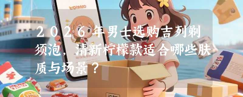 2026年男士选购吉列剃须泡，清新柠檬款适合哪些肤质与场景？