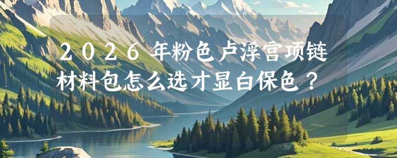 2026年粉色卢浮宫项链材料包怎么选才显白保色？