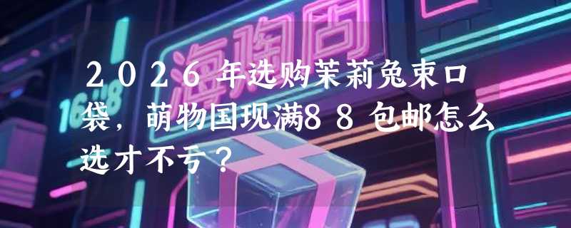 2026年选购茉莉兔束口袋，萌物国现满88包邮怎么选才不亏？