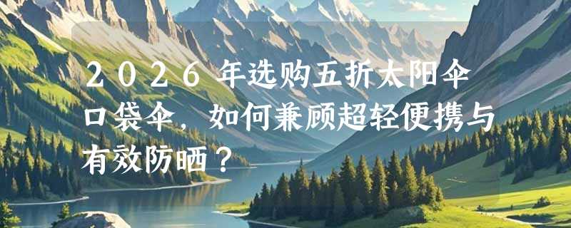 2026年选购五折太阳伞口袋伞，如何兼顾超轻便携与有效防晒？