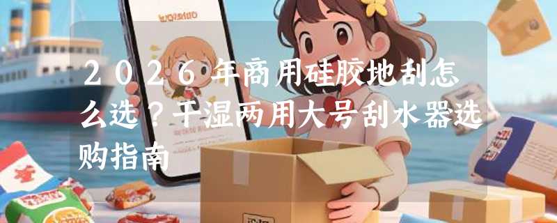 2026年商用硅胶地刮怎么选？干湿两用大号刮水器选购指南
