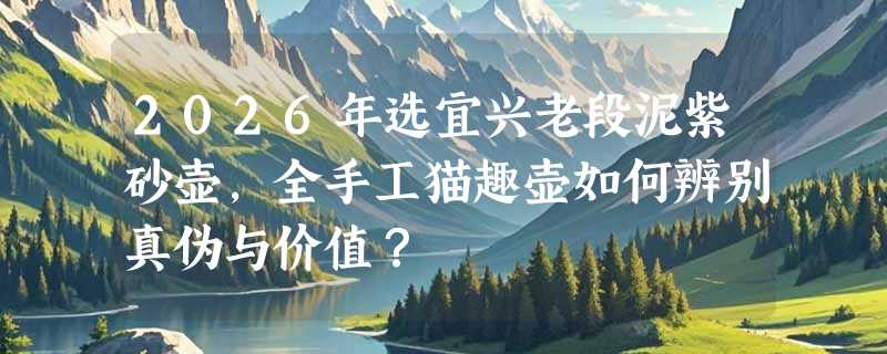 2026年选宜兴老段泥紫砂壶，全手工猫趣壶如何辨别真伪与价值？
