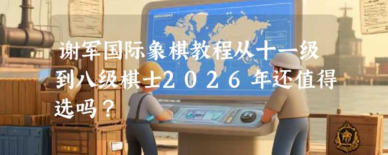 谢军国际象棋教程从十一级到八级棋士2026年还值得选吗？