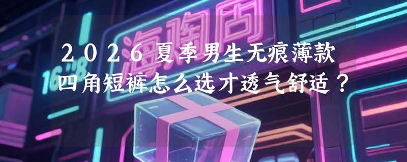 2026夏季男生无痕薄款四角短裤怎么选才透气舒适？