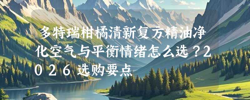 多特瑞柑橘清新复方精油净化空气与平衡情绪怎么选？2026选购要点