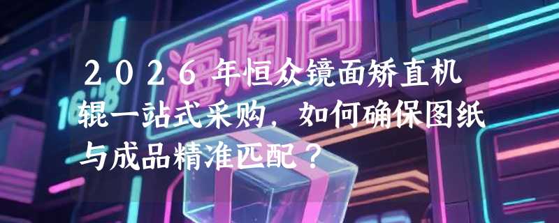 2026年恒众镜面矫直机辊一站式采购，如何确保图纸与成品精准匹配？