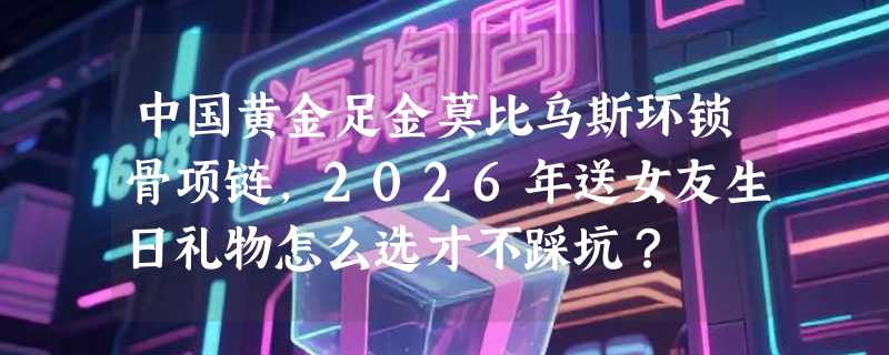 中国黄金足金莫比乌斯环锁骨项链，2026年送女友生日礼物怎么选才不踩坑？