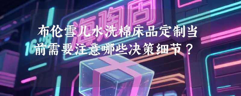 布伦雪儿水洗棉床品定制当前需要注意哪些决策细节？