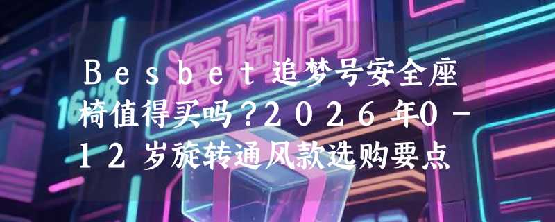 Besbet追梦号安全座椅值得买吗？2026年0-12岁旋转通风款选购要点