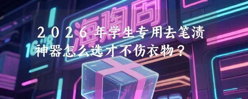 2026年学生专用去笔渍神器怎么选才不伤衣物？