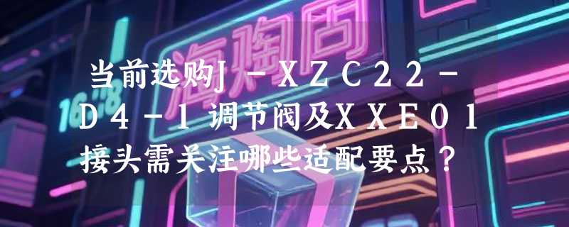 当前选购J-XZC22-D4-1调节阀及XXE01接头需关注哪些适配要点？