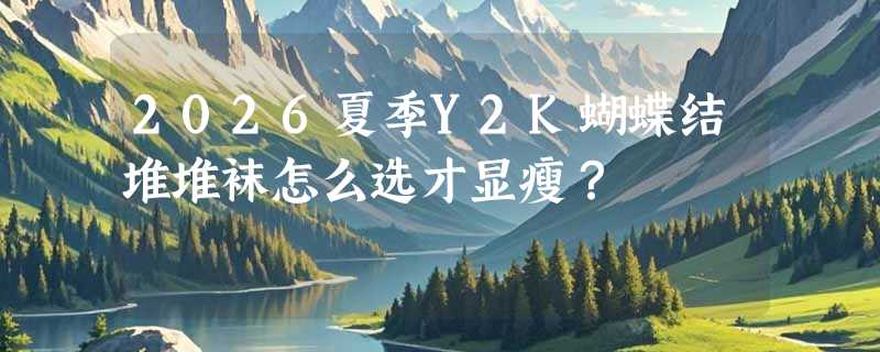 2026夏季Y2K蝴蝶结堆堆袜怎么选才显瘦？