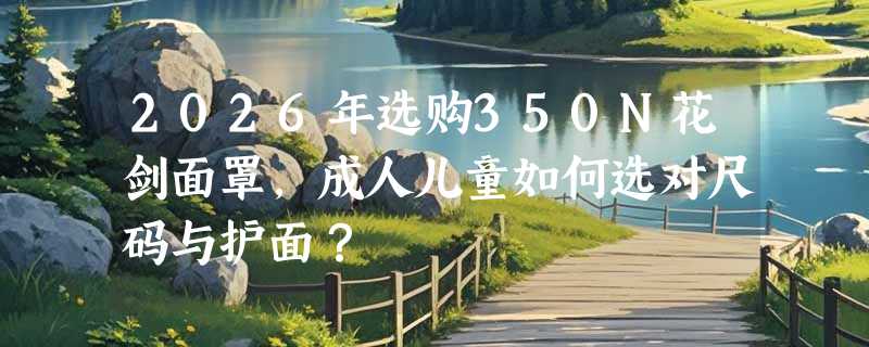 2026年选购350N花剑面罩，成人儿童如何选对尺码与护面？
