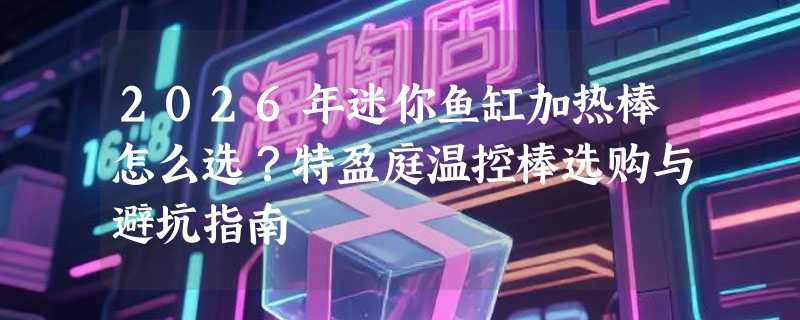2026年迷你鱼缸加热棒怎么选？特盈庭温控棒选购与避坑指南