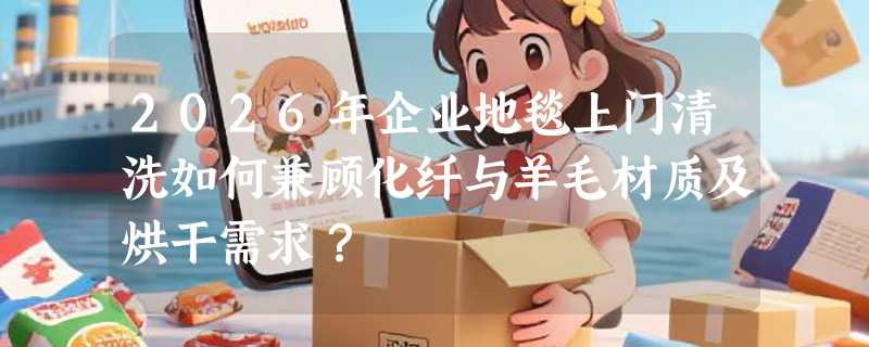 2026年企业地毯上门清洗如何兼顾化纤与羊毛材质及烘干需求？