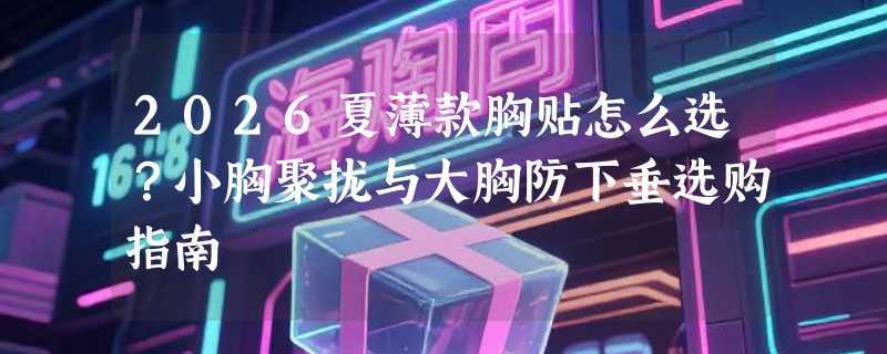 2026夏薄款胸贴怎么选？小胸聚拢与大胸防下垂选购指南