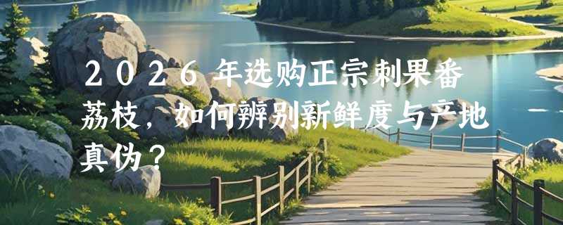 2026年选购正宗刺果番荔枝，如何辨别新鲜度与产地真伪？