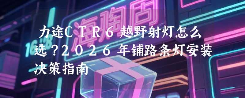 力途CTR6越野射灯怎么选？2026年铺路条灯安装决策指南