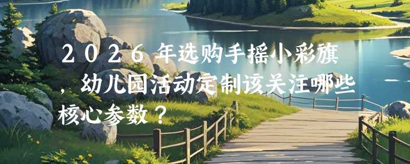 2026年选购手摇小彩旗，幼儿园活动定制该关注哪些核心参数？