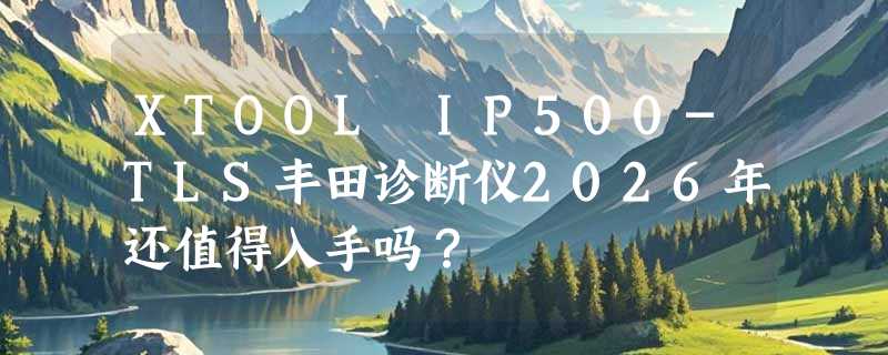 XTOOL IP500-TLS丰田诊断仪2026年还值得入手吗？