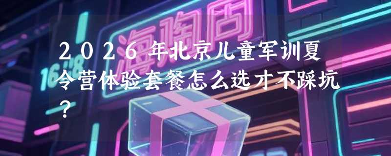 2026年北京儿童军训夏令营体验套餐怎么选才不踩坑？