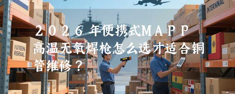 2026年便携式MAPP高温无氧焊枪怎么选才适合铜管维修？