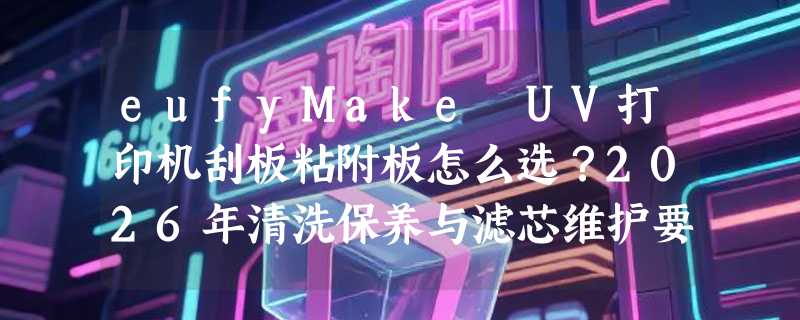 eufyMake UV打印机刮板粘附板怎么选？2026年清洗保养与滤芯维护要点