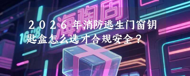 2026年消防逃生门窗钥匙盒怎么选才合规安全？