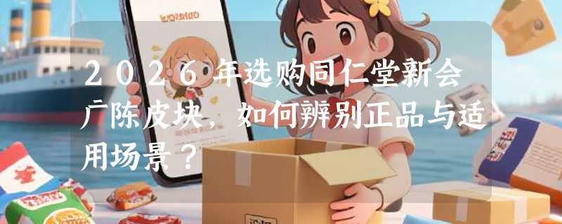 2026年选购同仁堂新会广陈皮块，如何辨别正品与适用场景？