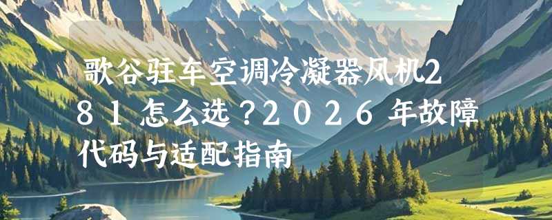歌谷驻车空调冷凝器风机281怎么选？2026年故障代码与适配指南