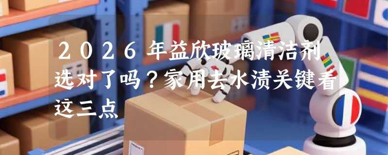 2026年益欣玻璃清洁剂选对了吗？家用去水渍关键看这三点