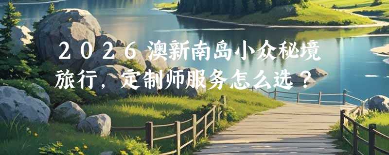 2026澳新南岛小众秘境旅行，定制师服务怎么选？