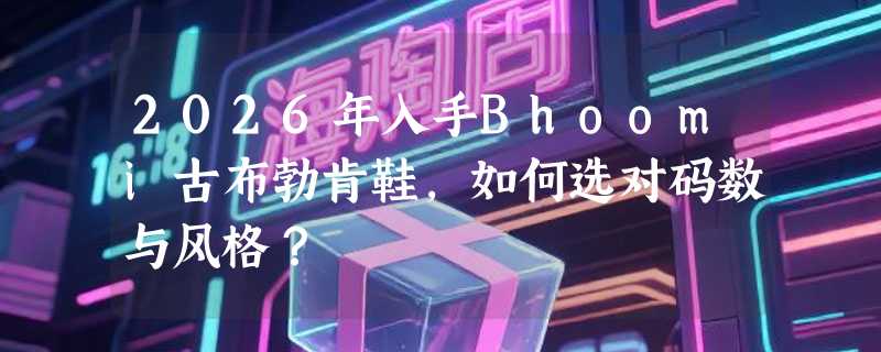 2026年入手Bhoomi古布勃肯鞋，如何选对码数与风格？