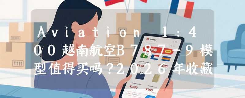 Aviation 1:400越南航空B787-9模型值得买吗？2026年收藏选购要点