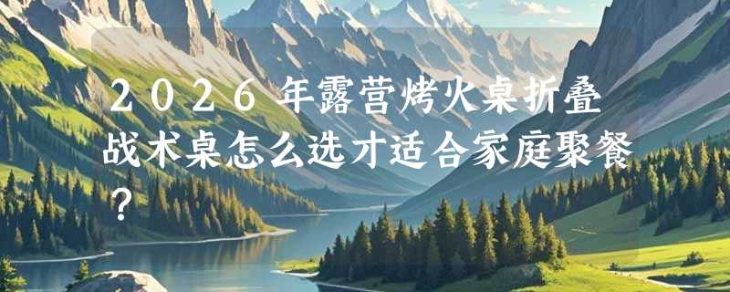 2026年露营烤火桌折叠战术桌怎么选才适合家庭聚餐？