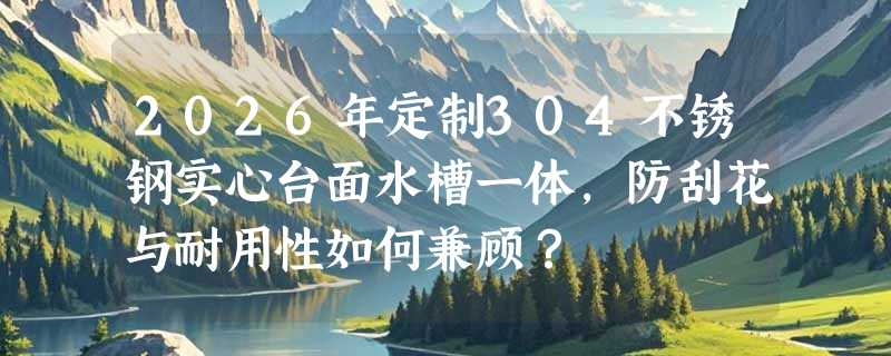 2026年定制304不锈钢实心台面水槽一体，防刮花与耐用性如何兼顾？