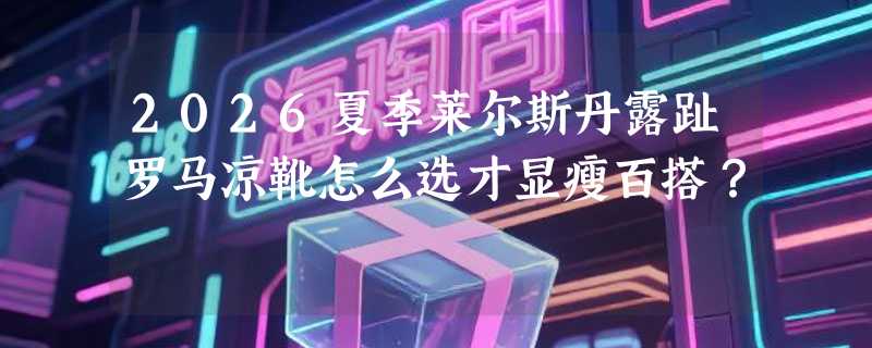 2026夏季莱尔斯丹露趾罗马凉靴怎么选才显瘦百搭？