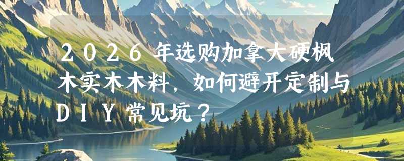 2026年选购加拿大硬枫木实木木料，如何避开定制与DIY常见坑？