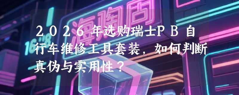 2026年选购瑞士PB自行车维修工具套装，如何判断真伪与实用性？