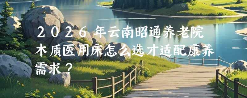 2026年云南昭通养老院木质医用床怎么选才适配康养需求？