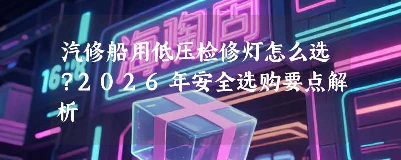 汽修船用低压检修灯怎么选？2026年安全选购要点解析