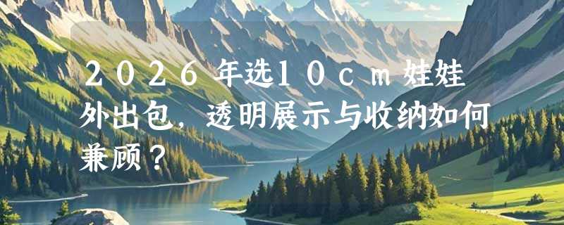 2026年选10cm娃娃外出包，透明展示与收纳如何兼顾？