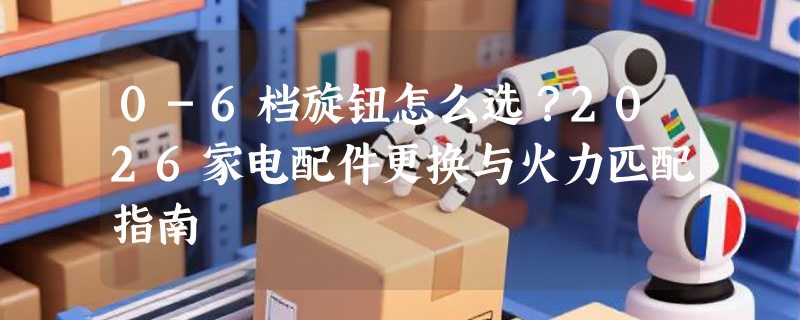 0-6档旋钮怎么选？2026家电配件更换与火力匹配指南