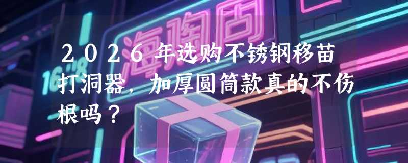 2026年选购不锈钢移苗打洞器，加厚圆筒款真的不伤根吗？
