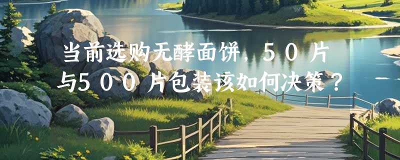 当前选购无酵面饼，50片与500片包装该如何决策？