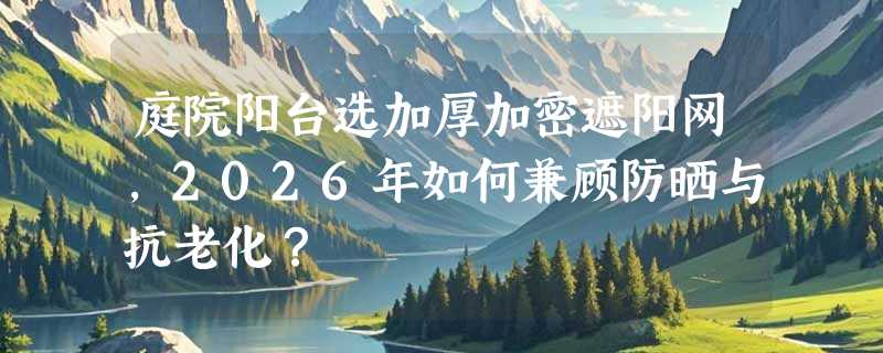 庭院阳台选加厚加密遮阳网，2026年如何兼顾防晒与抗老化？