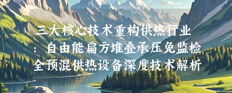 三大核心技术重构供热行业：自由能扁方堆叠承压免监检全预混供热设备深度技术解析